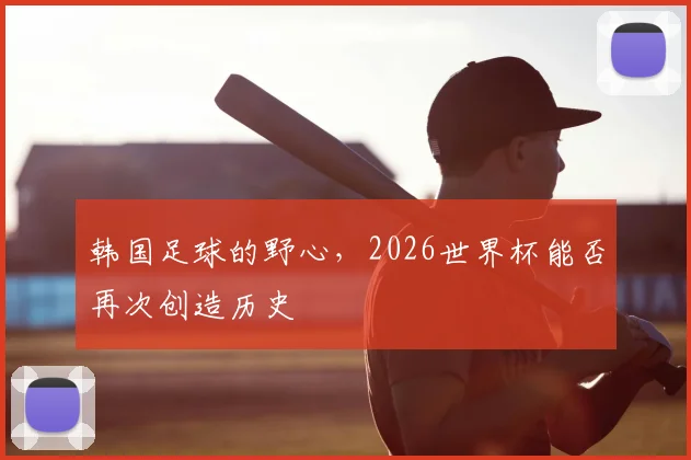 韩国足球的野心,2026世界杯能否再次创造历史