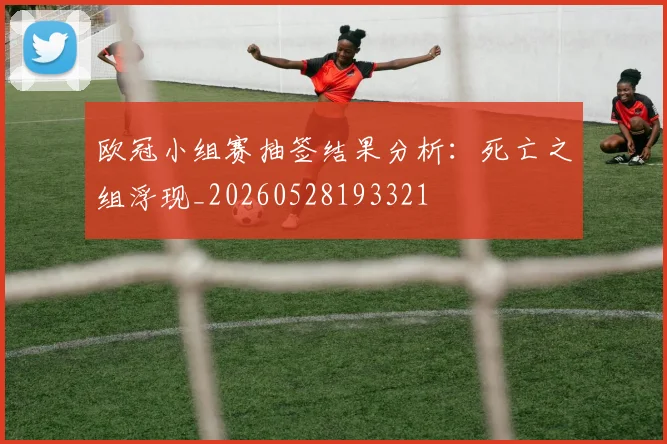 欧冠小组赛抽签结果分析:死亡之组浮现_20260528193321
