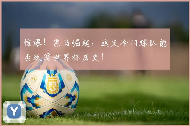 惊爆！黑马崛起，这支冷门球队能否改写世界杯历史！