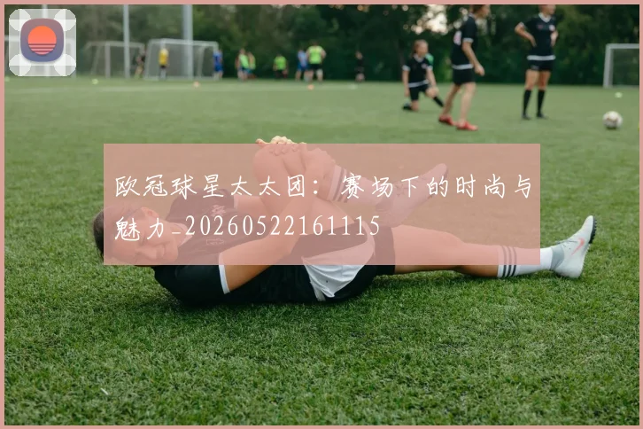 欧冠球星太太团：赛场下的时尚与魅力_20260522161115