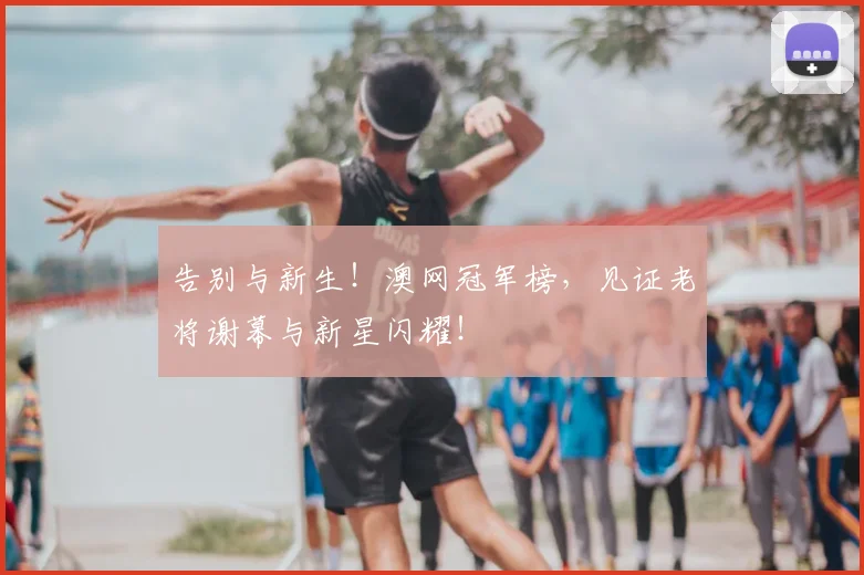 告别与新生！澳网冠军榜，见证老将谢幕与新星闪耀！