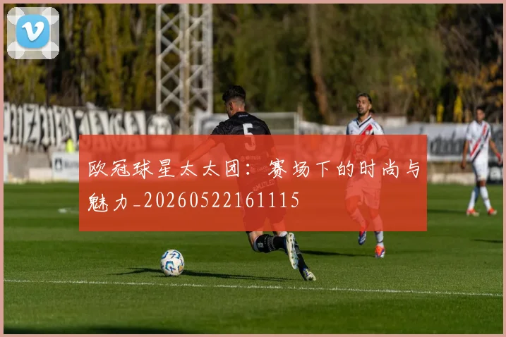 欧冠球星太太团:赛场下的时尚与魅力_20260522161115