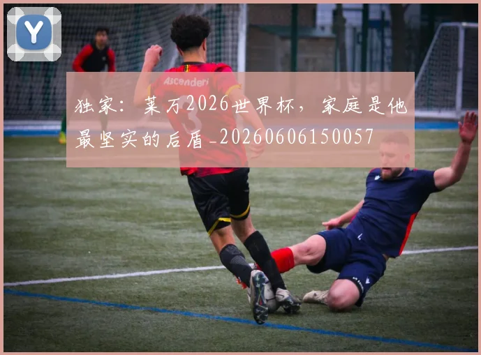 独家:莱万2026世界杯,家庭是他最坚实的后盾_20260606150057