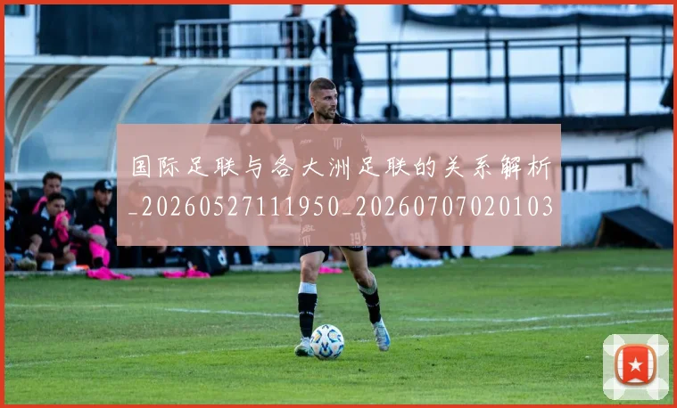 国际足联与各大洲足联的关系解析_20260527111950_20260707020103