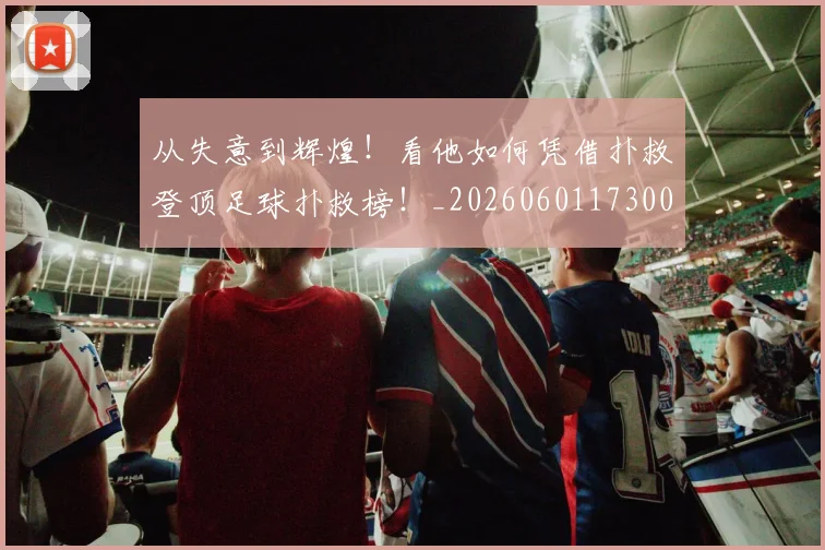 从失意到辉煌!看他如何凭借扑救登顶足球扑救榜!_20260601173008