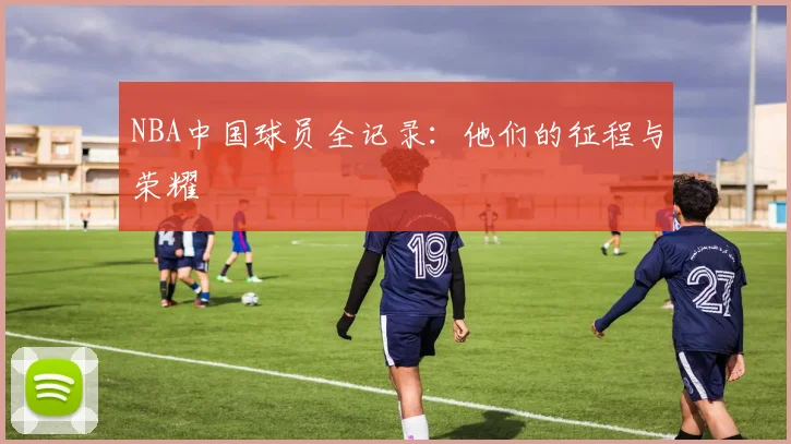 NBA中国球员全记录：他们的征程与荣耀