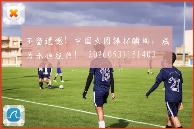 不留遗憾！中国女团捧杯瞬间，成为永恒经典！_20260531151403