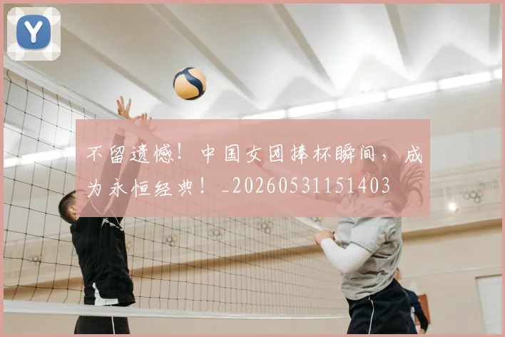 不留遗憾！中国女团捧杯瞬间，成为永恒经典！_20260531151403